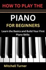 How to Play the Piano for Beginners: Learn the Basics and Build Your First Piano Skills - Mitchell Turner - 9798196176364