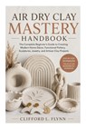 Air Dry Clay Mastery Handbook: The Complete Beginner's Guide to Creating Modern Home Décor, Functional Pottery, Sculptures, Jewelry, and Artisan Clay - Clifford L. Flynn - 9798196727207