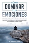 Cómo Dominar tus Emociones: Cómo Desarrollar tu Inteligencia Emocional y Mejorar tus Relaciones, Habilidades Sociales y la Felicidad a Largo Plazo - Alex Fischer - 9798201495558