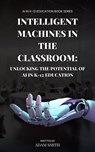 Intelligent Machines in the Classroom: Unlocking the Potential of AI in K12 Education - Adam Smith - 9798201544744