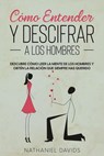 Cómo Entender y Descifrar a los Hombres: Descubre Cómo Leer la Mente de los Hombres y Obtén la Relación que Siempre has Querido - Nathaniel Davids - 9798201654221