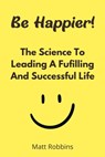 Be Happier! The Science To Leading A Fufilling And Successful Life - Matt Robbins - 9798201758189