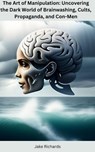 The Art of Manipulation: Uncovering the Dark World of Brainwashing, Cults, Propaganda, and Con-Men - Jake Richards - 9798215925317
