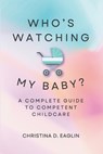 Who's Watching My Baby: The Complete Guide To Competent Childcare - Christina D. D. Eaglin - 9798218378714