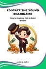 Educate the Young Billionaire: How to Inspire Kids to Build Wealth - James Alex - 9798223253877