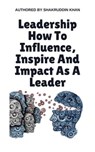 Leadership How To Influence, Inspire And Impact As A Leader - SHAKRUDDIN KHAN - 9798224247219