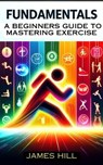"Fundamentals: A Beginner's Guide to Mastering Essential Exercises" - James Hill - 9798224857807