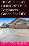HOW TO LAY CONCRETE: A Beginners Guide For DIY - Anthony Bailey - 9798230158547