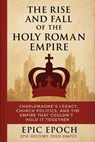 The Rise and Fall of the Holy Roman Empire: Charlemagne’s Legacy, Church Politics, and the Empire That Couldn’t Hold It Together - Epic Epoch - 9798230782995