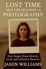 Lost Time And The Meaning of Photography How Images Shape Identity, Grief, and Collective Memory - Jason Williams - 9798231419708