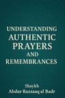 Understanding Authentic Prayers And Remembrances - Shaykh Abdur Razzaaq al Badr - 9798232357245