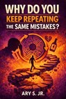 Why You Keep Repeating the Same Mistakes? - Ary S. Jr. - 9798232681135
