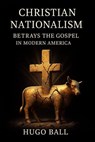 Christian Nationalism Betrays the Gospel in Modern America - Hugo Ball - 9798232996789