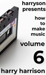 Harryson Presents How to Make Music: Volume 6: A Complete Walkthrough for Writing and Producing Music - Harry Harrison - 9798233129308