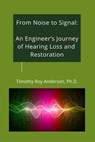 From Noise to Signal: An Engineer's Journey of Hearing Loss and Restoration - Timothy Roy Anderson - 9798233261497