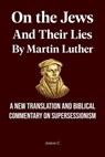 On the Jews and Their Lies by Martin Luther - A New Translation and Biblical Commentary on Supersessionism - Anton C. - 9798235820630