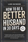 How To Be A Better Husband In 30 Days: A Guide for Men to Save Their Marriage, Build a Healthy Relationship, Understand Your Wife's Needs, Restore Tru - Luke Raymore - 9798243235150