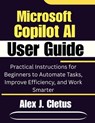 Microsoft Copilot AI User Guide: Practical Instructions for Beginners to Automate Tasks, Improve Efficiency, and Work Smarter - Alex J. Cletus - 9798243668989