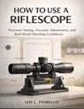 How To Use A Riflescope: Precision Aiming, Accurate Adjustments, and Real-World Shooting Confidence - Leo L. Fiorillo - 9798244099201