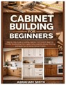 Cabinet Building for Beginners: Step-by-Step Guide to Building Cabinets from Scratch: Woodworking Techniques, Tools, Materials, Joinery, Finishing, an - Abraham Smith - 9798244162004