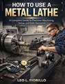 How To Use A Metal Lathe: A Complete Guide to Precision Machining, Setup, and Safe Operation - Leo L. Fiorillo - 9798244312959