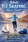 Adult Ice Skating Made Simple: Step-by-Step Techniques, Safety Tips, and Confidence-Building for Beginners Over 30 - Alexander Rhea - 9798244422382