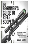 The Beginner's Guide to Rifle Scopes: An Educational Beginner's Guide to Optics, Magnification, Reticles, and Accurate Aiming - Lucas Grant - 9798245189017