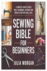 Sewing Bible for Beginners: A Complete Guide to Tools, Techniques, Patterns, and Projects for Every Skill Level - Julia Morgan - 9798246297629