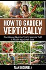 How to Garden Vertically: Revolutionary Beginner Tips to Maximize Yield & Reclaim Your Small Space - Alan Highfield - 9798246954645