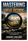 Mastering the Rifle Scope: A Clear Guide to Setup, Alignment, and Confident Use - Robert Collins - 9798247711469