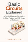 Basic Circuits Explained: A Practical Guide to Electronics, Arduino Projects, and PCB Design for Beginners - James Oliver - 9798255376056