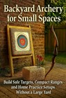 Backyard Archery for Small Spaces: Build Safe Targets, Compact Ranges, and Home Practice Setups Without a Large Yard - Alexander Rhea - 9798261993285