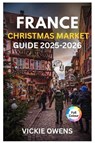 France Christmas Market Guide 2025-2026: "Discover Strasbourg, Colmar, Paris & More - Food, Shopping, Accommodation, Itineraries, and Budget Tips for - Vickie Owens - 9798263633684