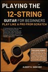 Playing the 12-String Guitar for Beginners: PLAY LIKE A PRO FROM SCRATCH: A Comprehensive Step-by-Step Guide to Mastering Chords, Strumming, Fingerpic - Albert K. Sanchez - 9798269775906