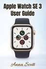 Apple Watch SE 3 User Guide: Easy Step-by-Step Manual for Beginners and Seniors with Tips, Tricks, Troubleshooting and Hidden Features - Anna Scott - 9798270401245
