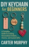 DIY Keychain for Beginners: A Complete Guide to Crafting Personalized Trinkets, Charms, and Custom Gifts - Carter Murphy - 9798272184252