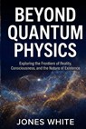 Beyond Quantum Physics: Exploring the Frontiers of Reality, Consciousness, and the Nature of Existence - Jones White - 9798275593075