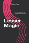 Lesser Magic: The Personal Art of Shaping Perceptions - Robert Ing - 9798281213134