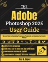 The Adobe Photoshop 2025 User Guide: Tips and Tricks for Maximizing Performance, Productivity, and Unlocking Your Creative Potential - Ray V. Lopez - 9798281511766