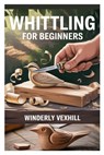 Whittling for Beginners: A Complete Step-By-Step Guide to Mastering the Basics, Essential Tools, Safe Techniques, and Easy Wood Carving Projects for F - Winderly Vexhill - 9798282860061