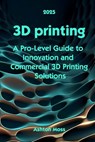 3D Printing: A Pro-Level Guide to Innovation and Commercial 3D Printing Solutions - Ashton Moss - 9798284021316