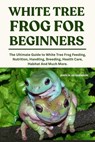 White Tree Frogs for Beginners: The Ultimate Guide to White Tree Frog Feeding, Nutrition, Handling, Breeding, Health Care, Habitat And Much More. - John W. Henderson - 9798284784990