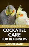 Cockatiel Care for Beginners: The Complete Guide to Raising a Happy, Healthy Cockatiel - Diet, Training, Cage Setup, and Bonding Tips for First-Time B - Jack Cresswell - 9798289791399