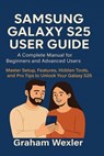 Samsung Galaxy S25 User Guide: A Complete Manual for Beginners and Advanced Users: Master Setup, Features, Hidden Tools, and Pro Tips to Unlock Your G - Graham Wexler - 9798294560157