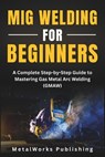 MIG Welding for Beginners: A Complete Step-by-Step Guide to Mastering Gas Metal Arc Welding (GMAW) - Metalworks Publishing - 9798296727114