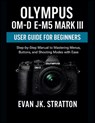 Olympus OM-D E-M5 Mark III User Guide for Beginners: Step-by-Step Manual to Mastering Menus, Buttons, and Shooting Modes with Ease - Evan Jk Stratton - 9798298671514