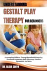 Understanding Gestalt Play Therapy for Beginners: Empowering Children Through Experiential Learning, Emotional Awareness, Self-Discovery, Creative Exp - Alicia Sonya - 9798300190262