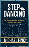 Step Dancing: The Ultimate Guide to Mastery, Rhythm, and Power: Unlock the Secrets of Precision, Technique, and Performance in This Iconic Dance Form - Michael Fink - 9798304209700