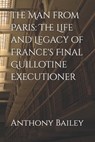 The Man from Paris: The Life and Legacy of France's Final Guillotine Executioner - Anthony Bailey - 9798304550437
