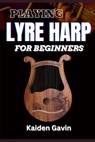 Playing Lyre Harp for Beginner: Techniques, Tuning, Essential Lessons, Chords, Reading Music, Finger Placements, And Mastering Melodic Harmony - Kaiden Gavin - 9798308512110